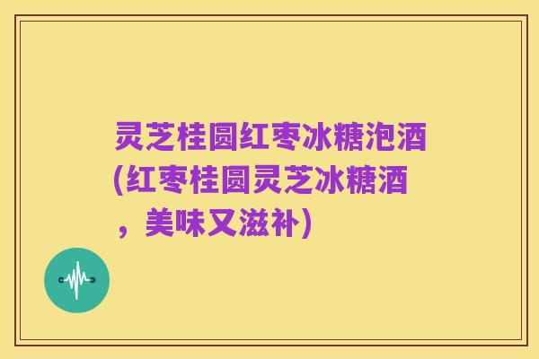 灵芝桂圆红枣冰糖泡酒(红枣桂圆灵芝冰糖酒,美味又滋补)