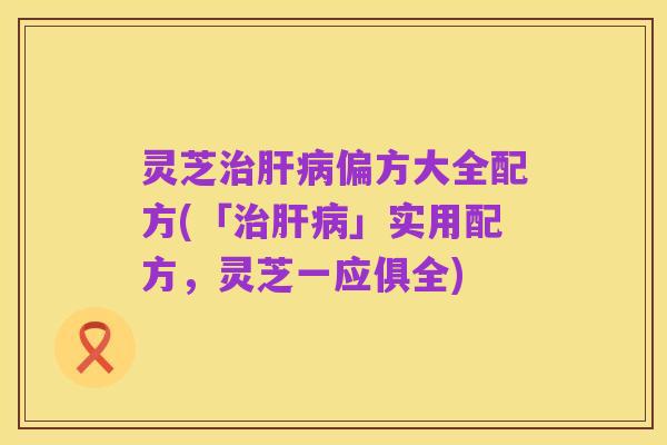 灵芝治肝病偏方大全配方(「治肝病」实用配方,灵芝一应俱全)