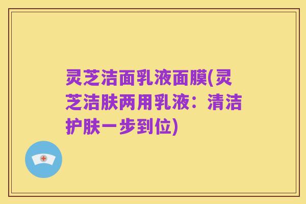 灵芝洁面乳液面膜(灵芝洁肤两用乳液:清洁护肤一步到位)