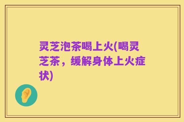 灵芝泡茶喝上火(喝灵芝茶,缓解身体上火症状)