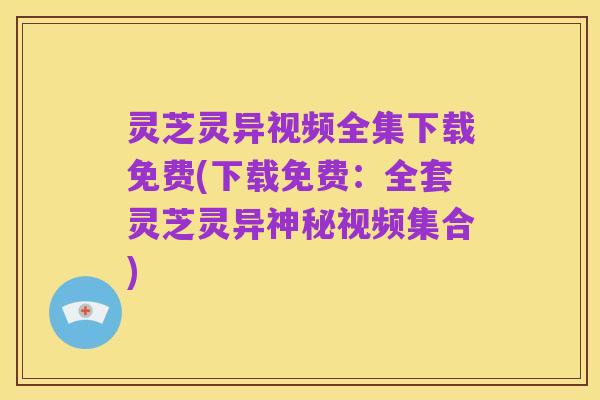 灵芝灵异视频全集下载免费(下载免费：全套灵芝灵异神秘视频集合)