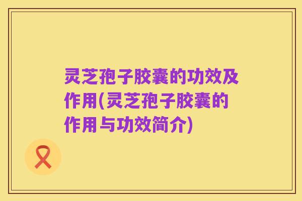 灵芝孢子胶囊的功效及作用(灵芝孢子胶囊的作用与功效简介)