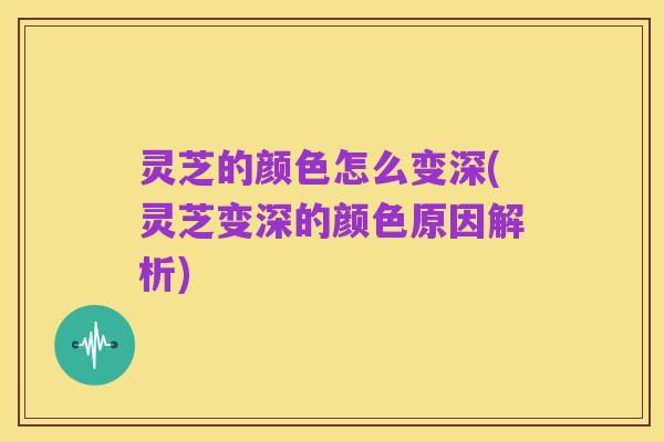 灵芝的颜色怎么变深(灵芝变深的颜色原因解析)
