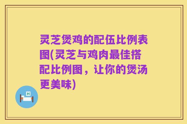 灵芝煲鸡的配伍比例表图(灵芝与鸡肉最佳搭配比例图，让你的煲汤更美味)