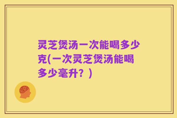 灵芝煲汤一次能喝多少克(一次灵芝煲汤能喝多少毫升?)