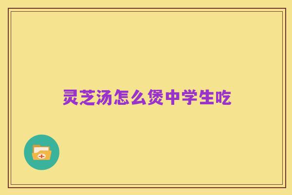 灵芝汤怎么煲中学生吃
