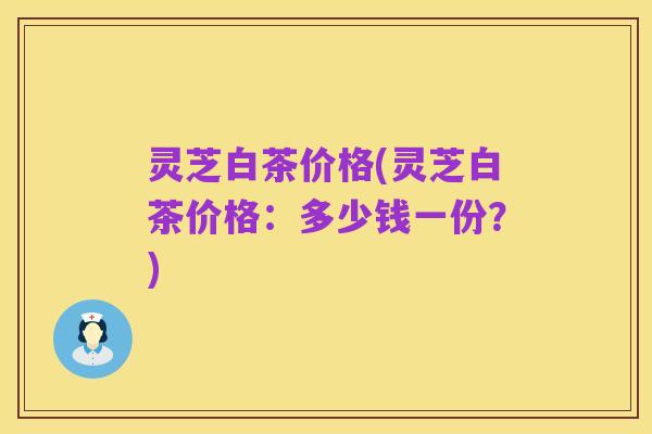 灵芝白茶价格(灵芝白茶价格:多少钱一份?)
