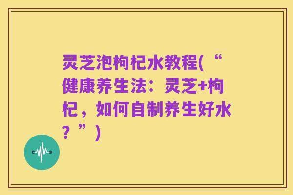 灵芝泡枸杞水教程(“健康养生法:灵芝+枸杞,如何自制养生好水?”)