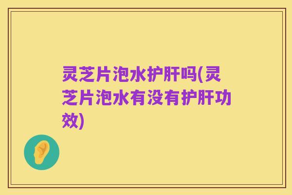 灵芝片泡水护肝吗(灵芝片泡水有没有护肝功效)