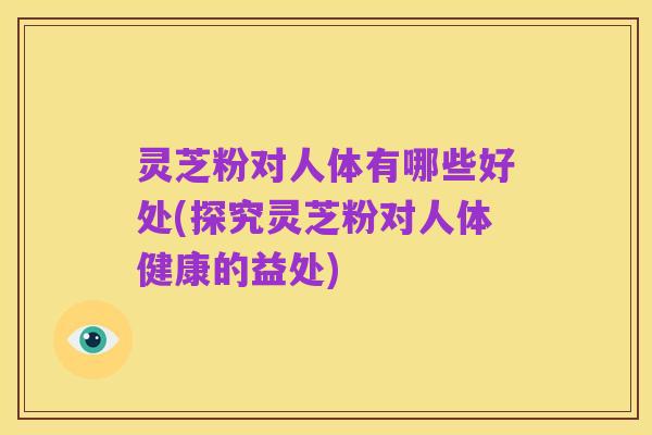 灵芝粉对人体有哪些好处(探究灵芝粉对人体健康的益处)