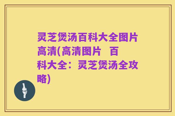 灵芝煲汤百科大全图片高清(高清图片 百科大全:灵芝煲汤全攻略)