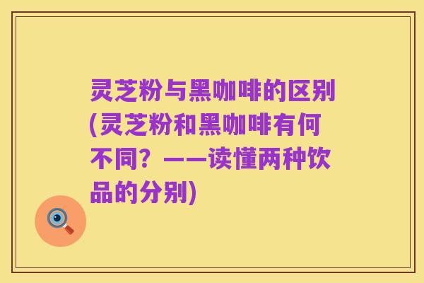 灵芝粉与黑咖啡的区别(灵芝粉和黑咖啡有何不同?——读懂两种饮品的分别)