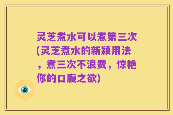 灵芝煮水可以煮第三次(灵芝煮水的新颖用法，煮三次不浪费，惊艳你的口腹之欲)