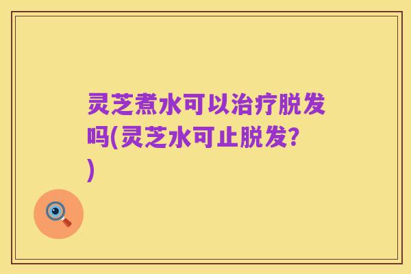 灵芝煮水可以治疗脱发吗(灵芝水可止脱发?)