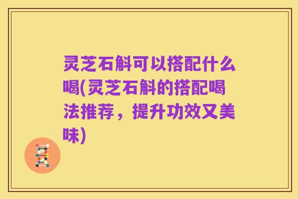 灵芝石斛可以搭配什么喝(灵芝石斛的搭配喝法推荐,提升功效又美味)