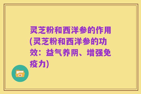灵芝粉和西洋参的作用(灵芝粉和西洋参的功效：益气养阴、增强免疫力)
