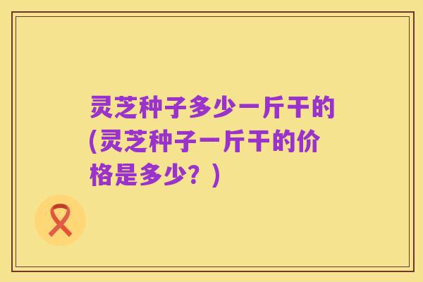 灵芝种子多少一斤干的(灵芝种子一斤干的价格是多少？)