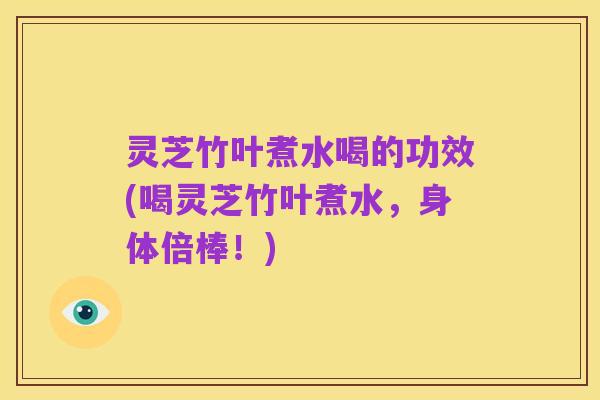 灵芝竹叶煮水喝的功效(喝灵芝竹叶煮水,身体倍棒!)