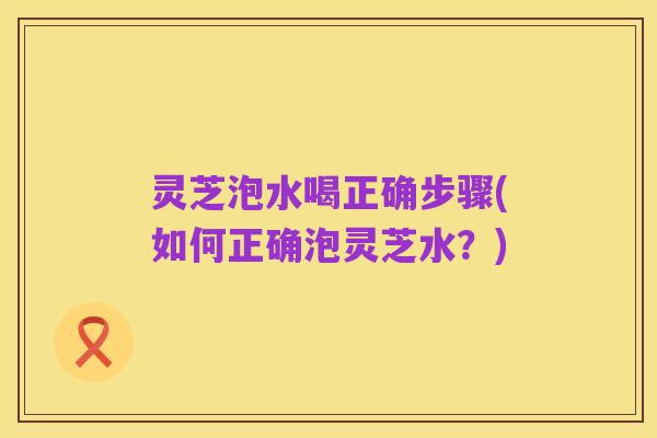 灵芝泡水喝正确步骤(如何正确泡灵芝水?)