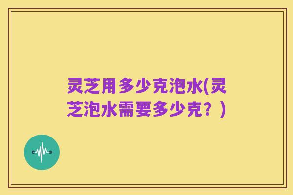 灵芝用多少克泡水(灵芝泡水需要多少克？)