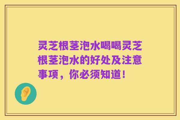 灵芝根茎泡水喝喝灵芝根茎泡水的好处及注意事项，你必须知道！