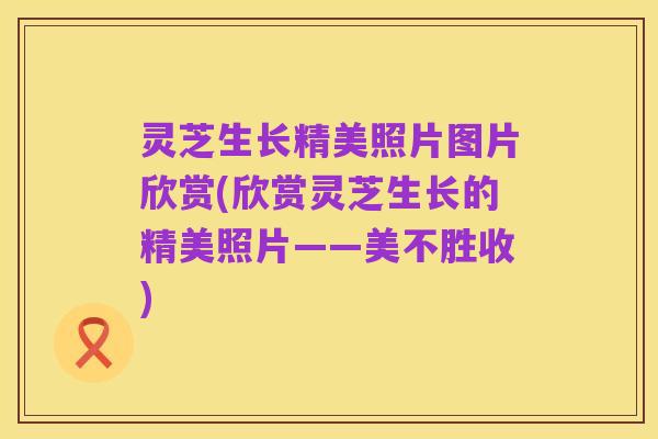 灵芝生长精美照片图片欣赏(欣赏灵芝生长的精美照片——美不胜收)
