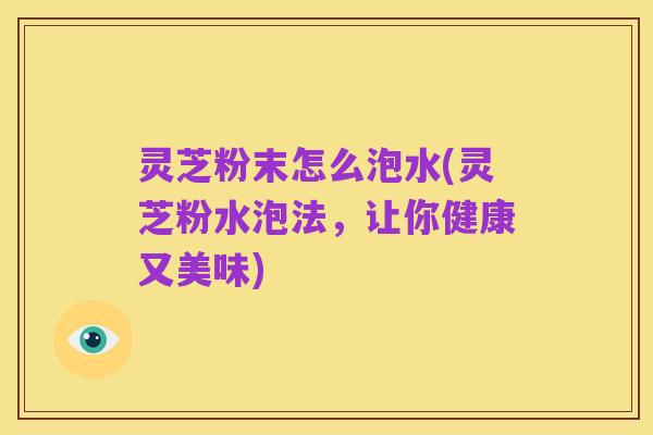 灵芝粉末怎么泡水(灵芝粉水泡法,让你健康又美味)