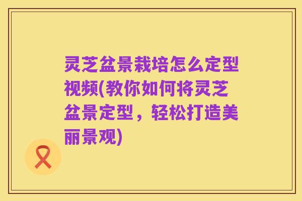 灵芝盆景栽培怎么定型视频(教你如何将灵芝盆景定型,轻松打造美丽景观)