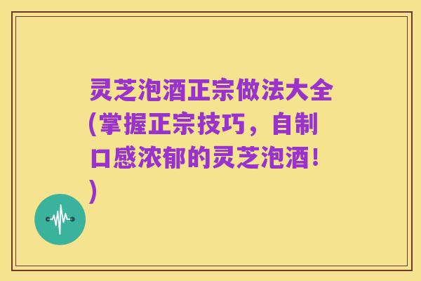 灵芝泡酒正宗做法大全(掌握正宗技巧,自制口感浓郁的灵芝泡酒!)