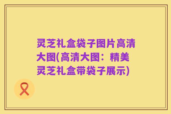 灵芝礼盒袋子图片高清大图(高清大图:精美灵芝礼盒带袋子展示)