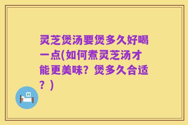 灵芝煲汤要煲多久好喝一点(如何煮灵芝汤才能更美味?煲多久合适?)