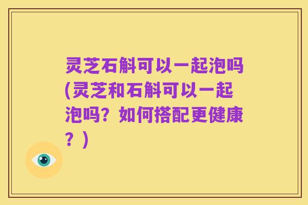 灵芝石斛可以一起泡吗(灵芝和石斛可以一起泡吗？如何搭配更健康？)