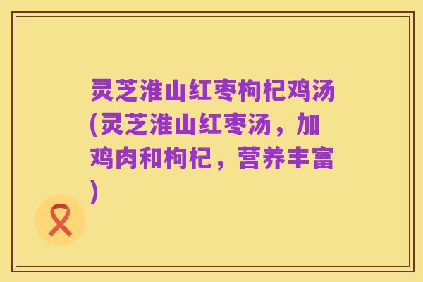 灵芝淮山红枣枸杞鸡汤(灵芝淮山红枣汤,加鸡肉和枸杞,营养丰富)
