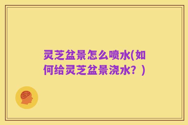 灵芝盆景怎么喷水(如何给灵芝盆景浇水?)