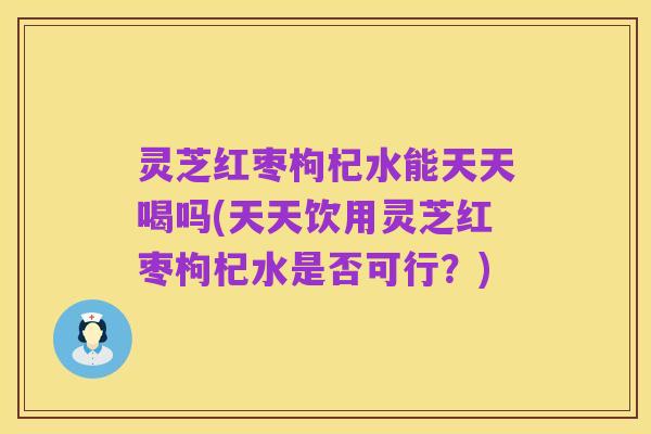 灵芝红枣枸杞水能天天喝吗(天天饮用灵芝红枣枸杞水是否可行?)