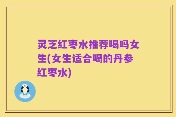 灵芝红枣水推荐喝吗女生(女生适合喝的丹参红枣水)