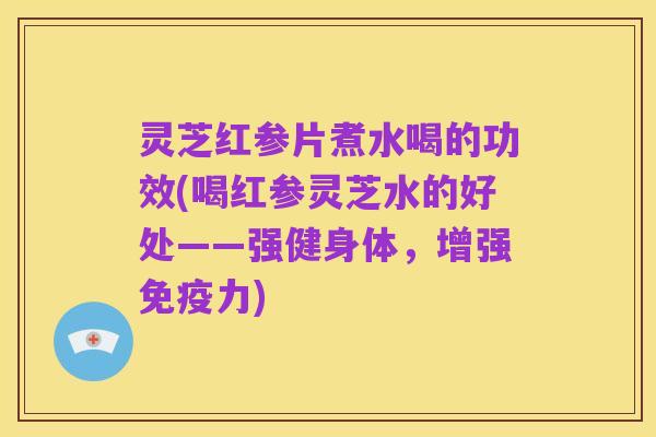 灵芝红参片煮水喝的功效(喝红参灵芝水的好处——强健身体，增强免疫力)
