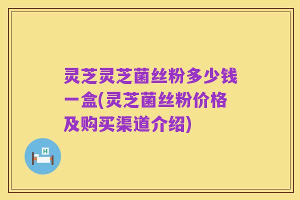 灵芝灵芝菌丝粉多少钱一盒(灵芝菌丝粉价格及购买渠道介绍)