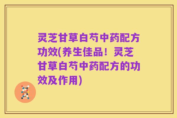 灵芝甘草白芍中药配方功效(养生佳品!灵芝甘草白芍中药配方的功效及作用)