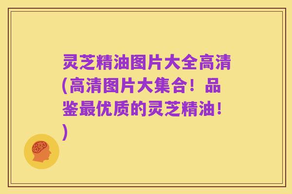 灵芝精油图片大全高清(高清图片大集合！品鉴最优质的灵芝精油！)