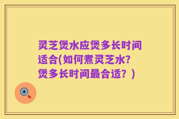 灵芝煲水应煲多长时间适合(如何煮灵芝水？煲多长时间最合适？)