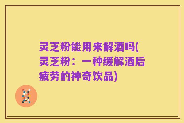 灵芝粉能用来解酒吗(灵芝粉：一种缓解酒后疲劳的神奇饮品)