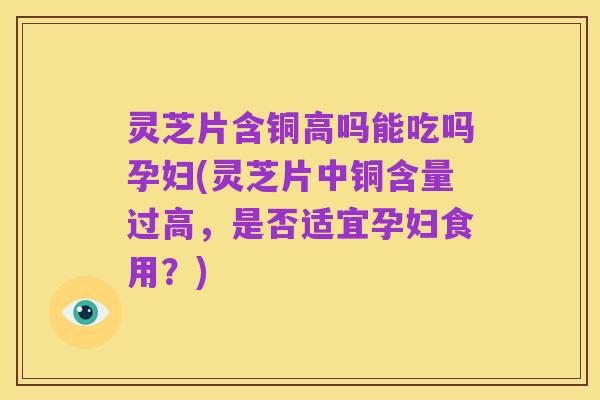 灵芝片含铜高吗能吃吗孕妇(灵芝片中铜含量过高,是否适宜孕妇食用?)