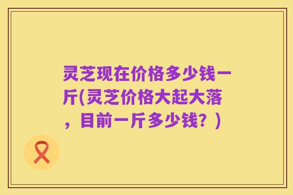 灵芝现在价格多少钱一斤(灵芝价格大起大落，目前一斤多少钱？)