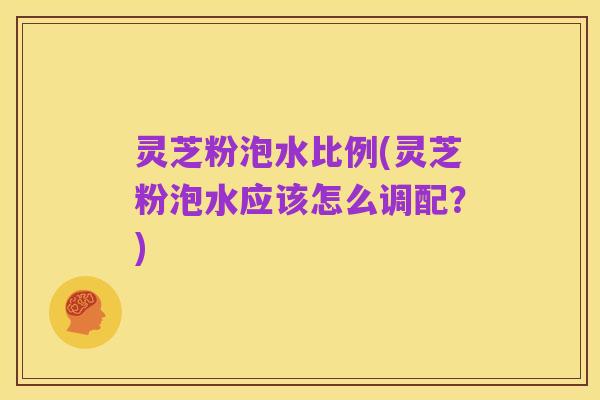 灵芝粉泡水比例(灵芝粉泡水应该怎么调配?)