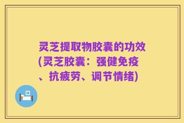 灵芝提取物胶囊的功效(灵芝胶囊:强健免疫、抗疲劳、调节情绪)