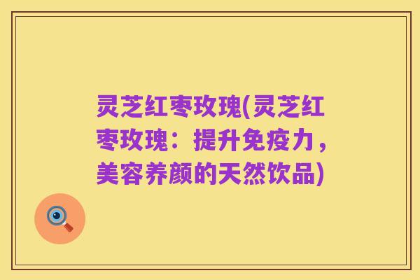 灵芝红枣玫瑰(灵芝红枣玫瑰:提升免疫力,美容养颜的天然饮品)