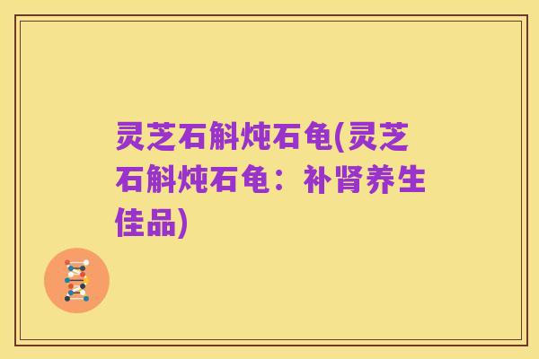 灵芝石斛炖石龟(灵芝石斛炖石龟：补肾养生佳品)