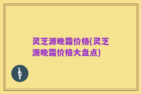 灵芝源晚霜价格(灵芝源晚霜价格大盘点)