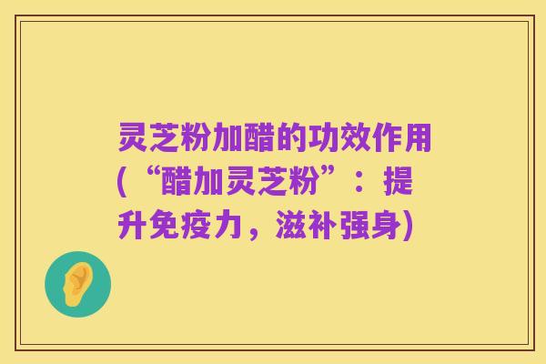 灵芝粉加醋的功效作用(“醋加灵芝粉”:提升免疫力,滋补强身)